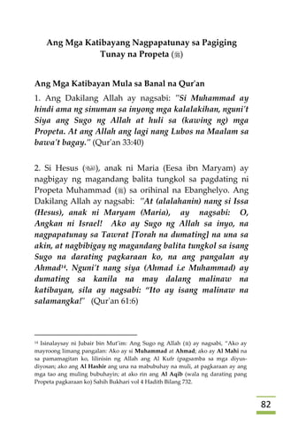 82
Ang Mga Katibayang Nagpapatunay sa Pagiging
Tunay na Propeta ()
Ang Mga Katibayan Mula sa Banal na Qur'an
1. Ang Dakilang Allah ay nagsabi: "Si Muhammad ay
hindi ama ng sinuman sa inyong mga kalalakihan, nguni't
Siya ang Sugo ng Allah at huli sa (kawing ng) mga
Propeta. At ang Allah ang lagi nang Lubos na Maalam sa
bawa't bagay." (Qur'an 33:40)
2. Si Hesus (), anak ni Maria (Eesa ibn Maryam) ay
nagbigay ng magandang balita tungkol sa pagdating ni
Propeta Muhammad () sa orihinal na Ebanghelyo. Ang
Dakilang Allah ay nagsabi: "At (alalahanin) nang si Issa
(Hesus), anak ni Maryam (Maria), ay nagsabi: O,
Angkan ni Israel! Ako ay Sugo ng Allah sa inyo, na
nagpapatunay sa Tawrat [Torah na dumating] na una sa
akin, at nagbibigay ng magandang balita tungkol sa isang
Sugo na darating pagkaraan ko, na ang pangalan ay
Ahmad14. Nguni't nang siya (Ahmad i.e Muhammad) ay
dumating sa kanila na may dalang malinaw na
katibayan, sila ay nagsabi: “Ito ay isang malinaw na
salamangka!" (Qur'an 61:6)


14 Isinalaysay ni Jubair bin Mut’im: Ang Sugo ng Allah () ay nagsabi, “Ako ay
mayroong limang pangalan: Ako ay si Muhammad at Ahmad; ako ay Al Mahi na
sa pamamagitan ko, lilinisin ng Allah ang Al Kufr (pagsamba sa mga diyus-
diyosan; ako ang Al Hashir ang una na mabubuhay na muli, at pagkaraan ay ang
mga tao ang muling bubuhayin; at ako rin ang Al Aqib (wala ng darating pang
Propeta pagkaraan ko) Sahih Bukhari vol 4 Hadith Bilang 732.
 