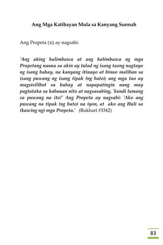 83
Ang Mga Katibayan Mula sa Kanyang Sunnah
Ang Propeta () ay nagsabi:
'Ang aking halimbawa at ang halimbawa ng mga
Propetang nauna sa akin ay tulad ng isang taong nagtayo
ng isang bahay, na kanyang itinayo at binuo maliban sa
isang puwang ng isang tipak (ng bato); ang mga tao ay
magsisilibot sa bahay at napapatingin nang may
pagtataka sa kabuuan nito at nagsasabing, 'kundi lamang
sa puwang na ito!' Ang Propeta ay nagsabi: 'Ako ang
puwang na tipak (ng bato) na iyon, at ako ang Huli sa
(kawing ng) mga Propeta.' (Bukhari #3342)













 