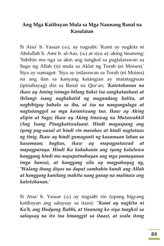 84
Ang Mga Katibayan Mula sa Mga Naunang Banal na
Kasulatan
Si Ataa' b. Yasaar (), ay nagsabi: 'Kami ay nagkita ni
Abdullah b. Amr b. al-Aas, () at siya ay aking tinanong:
'Sabihin mo nga sa akin ang tungkol sa paglalarawan sa
Sugo ng Allah () mula sa Aklat ng Torah (ni Moises).'
Siya ay sumagot: 'Siya ay inilarawan sa Torah (ni Moises)
na ang ilan sa kanyang katangian ay matatagpuan
(ipinahayag) din sa Banal na Qur'an; 'Katotohanan na
ikaw ay Aming isinugo bilang Saksi (sa sangkatauhan) at
(bilang) isang naghahatid ng magandang balita, at
nagbibigay babala sa iba, at isa na nangangalaga at
nagtatanggol sa mga karaniwang tao. Ikaw ay Aking
alipin at Sugo; Ikaw ay Aking tinawag na Mutawakkil
(Ang Isang Pinagkatiwalaan). Hindi magaspang ang
iyong pag-aasal at hindi rin marahas at hindi nagtataas
ng tinig. Ikaw ay hindi gumaganti ng kasamaan laban sa
kasamaan; bagkus, ikaw ay mapagpatawad at
mapagparaya. Hindi Ko kukuhanin ang iyong kaluluwa
hanggang hindi mo napapatnubayan ang mga pamayanan
(mga bansa), at hanggang sila ay magpahayag ng,
'Walang ibang diyos na dapat sambahin kundi ang Allah
at hanggang kanilang makita nang ganap na malinaw ang
katotohanan.'
Si Ataa' b. Yasaar () ay nagsabi rin (upang bigyang
katibayan ang salaysay sa itaas): "Kami ay nagkita ni
Ka'b, ang Hudyong Rabbi, at tinanong ko siya tungkol sa
salaysay na ito (na binanggit sa itaas), at wala itong
 
