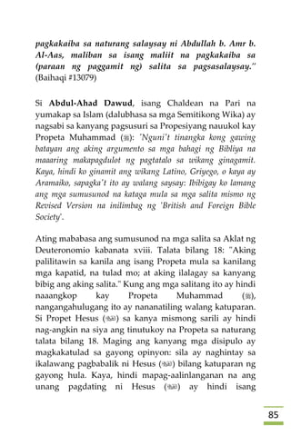 85
pagkakaiba sa naturang salaysay ni Abdullah b. Amr b.
Al-Aas, maliban sa isang maliit na pagkakaiba sa
(paraan ng paggamit ng) salita sa pagsasalaysay."
(Baihaqi #13079)
Si Abdul-Ahad Dawud, isang Chaldean na Pari na
yumakap sa Islam (dalubhasa sa mga Semitikong Wika) ay
nagsabi sa kanyang pagsusuri sa Propesiyang nauukol kay
Propeta Muhammad (): 'Nguni't tinangka kong gawing
batayan ang aking argumento sa mga bahagi ng Bibliya na
maaaring makapagdulot ng pagtatalo sa wikang ginagamit.
Kaya, hindi ko ginamit ang wikang Latino, Griyego, o kaya ay
Aramaiko, sapagka't ito ay walang saysay: Ibibigay ko lamang
ang mga sumusunod na kataga mula sa mga salita mismo ng
Revised Version na inilimbag ng 'British and Foreign Bible
Society'.
Ating mababasa ang sumusunod na mga salita sa Aklat ng
Deuteronomio kabanata xviii. Talata bilang 18: "Aking
palilitawin sa kanila ang isang Propeta mula sa kanilang
mga kapatid, na tulad mo; at aking ilalagay sa kanyang
bibig ang aking salita." Kung ang mga salitang ito ay hindi
naaangkop kay Propeta Muhammad (),
nangangahulugang ito ay nananatiling walang katuparan.
Si Propet Hesus () sa kanya mismong sarili ay hindi
nag-angkin na siya ang tinutukoy na Propeta sa naturang
talata bilang 18. Maging ang kanyang mga disipulo ay
magkakatulad sa gayong opinyon: sila ay naghintay sa
ikalawang pagbabalik ni Hesus () bilang katuparan ng
gayong hula. Kaya, hindi mapag-aalinlanganan na ang
unang pagdating ni Hesus () ay hindi isang
 