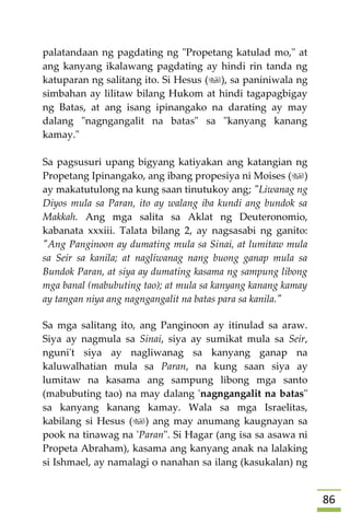 86
palatandaan ng pagdating ng "Propetang katulad mo," at
ang kanyang ikalawang pagdating ay hindi rin tanda ng
katuparan ng salitang ito. Si Hesus (), sa paniniwala ng
simbahan ay lilitaw bilang Hukom at hindi tagapagbigay
ng Batas, at ang isang ipinangako na darating ay may
dalang "nagngangalit na batas" sa "kanyang kanang
kamay."
Sa pagsusuri upang bigyang katiyakan ang katangian ng
Propetang Ipinangako, ang ibang propesiya ni Moises ()
ay makatutulong na kung saan tinutukoy ang; "Liwanag ng
Diyos mula sa Paran, ito ay walang iba kundi ang bundok sa
Makkah. Ang mga salita sa Aklat ng Deuteronomio,
kabanata xxxiii. Talata bilang 2, ay nagsasabi ng ganito:
"Ang Panginoon ay dumating mula sa Sinai, at lumitaw mula
sa Seir sa kanila; at nagliwanag nang buong ganap mula sa
Bundok Paran, at siya ay dumating kasama ng sampung libong
mga banal (mabubuting tao); at mula sa kanyang kanang kamay
ay tangan niya ang nagngangalit na batas para sa kanila."
Sa mga salitang ito, ang Panginoon ay itinulad sa araw.
Siya ay nagmula sa Sinai, siya ay sumikat mula sa Seir,
nguni't siya ay nagliwanag sa kanyang ganap na
kaluwalhatian mula sa Paran, na kung saan siya ay
lumitaw na kasama ang sampung libong mga santo
(mabubuting tao) na may dalang 'nagngangalit na batas"
sa kanyang kanang kamay. Wala sa mga Israelitas,
kabilang si Hesus () ang may anumang kaugnayan sa
pook na tinawag na 'Paran". Si Hagar (ang isa sa asawa ni
Propeta Abraham), kasama ang kanyang anak na lalaking
si Ishmael, ay namalagi o nanahan sa ilang (kasukalan) ng
 