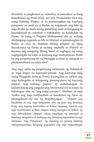 87
Beersheba, na pagkaraan ay namuhay at nanirahan sa ilang
(kasukalan) ng Paran (Gen. xxi. 21). Pinakasalan niya ang
isang babaing Ehipto, at sa pamamagitan ng kanilang
panganay na anak na si Kedar, ay nagsimula ang lahi ng
mga Arabo na mula noong panahong yaon at hanggang sa
kasalukuyan ay nanahan o nabubuhay sa kasukalan ng
Paran. At kung si Propeta Muhammad () ay walang
alinlangang nagmula sa lahi ni Ishmael sa pamamagitan ni
Kedar at siya ay lumitaw bilang propeta sa ilang
(kasukalan) ng Paran at muling nagbalik sa Makkah na
kasama ang sampung libong banal at nagbigay ng isang
nagngangalit na batas sa kanyang mga mamamayan, hindi
ba ang propesiyang ito na binanggit sa itaas ay natupad sa
pinakamalinaw na salita nito?
Ang mga salita ng propesiyang nilalaman ng Habakkuk
ay mga bagay na kapansin-pansin. Ang kanyang (ang
Isang Pinagpala mula sa Paran) karangalan ay saklaw ang
mga kalangitan at kalupaang punung-puno ng kanyang
papuri. Ang salitang "papuri" ay makahulugan, sa
kadahilanang ang pangalanang Muhammad () sa tunay na
kahulugan nito ay "ang isang pinupuri". Maliban sa mga
Arabo, ang mga naninirahan sa kasukalan ng Paran ay
pinangakuan na rin ng Kapahayagan: "Hayaan ang
kasukalan at ang mga kabayanan nito ay itaas ang kanilang
tinig, ang bayang tinitirahan ni Kedar: hayaang umawit ang
mga naninirahan sa bato, hayaan silang sumigaw sa ibabaw ng
mga kabundukan. Hayaan silang magbigay ng parangal sa
kanilang panginoon at ipahayag ang Kanyang kapurihan sa mga
kalupaan. Ang Panginoon ay darating na parang lalaking
makapangyarihan, kanyang guguluhin ang mga mapanibugho
 
