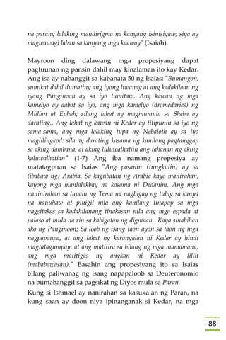 88
na parang lalaking mandirigma na kanyang isinisigaw; siya ay
magwawagi laban sa kanyang mga kaaway" (Isaiah).
Mayroon ding dalawang mga propesiyang dapat
pagtuunan ng pansin dahil may kinalaman ito kay Kedar.
Ang isa ay nabanggit sa kabanata 50 ng Isaias: "Bumangon,
sumikat dahil dumating ang iyong liwanag at ang kadakilaan ng
iyong Panginoon ay sa iyo lumitaw. Ang kawan ng mga
kamelyo ay aabot sa iyo, ang mga kamelyo (dromedaries) ng
Midian at Ephah; silang lahat ay magmumula sa Sheba ay
darating.. Ang lahat ng kawan ni Kedar ay titipunin sa iyo ng
sama-sama, ang mga lalaking tupa ng Nebaioth ay sa iyo
maglilingkod: sila ay darating kasama ng kanilang pagtanggap
sa aking dambana, at aking luluwalhatiin ang tahanan ng aking
kaluwalhatian" (1-7) Ang iba namang propesiya ay
matatagpuan sa Isaias "Ang pasanin (tungkulin) ay sa
(ibabaw ng) Arabia. Sa kagubatan ng Arabia kayo manirahan,
kayong mga manlalakbay na kasama ni Dedanim. Ang mga
naninirahan sa lupain ng Tema na nagbigay ng tubig sa kanya
na nauuhaw at pinigil nila ang kanilang tinapay sa mga
nagsitakas sa kadahilanang tinakasan nila ang mga espada at
palaso at mula na rin sa kabigatan ng digmaan. Kaya sinabihan
ako ng Panginoon; Sa loob ng isang taon ayon sa taon ng mga
nagpapaupa, at ang lahat ng karangalan ni Kedar ay hindi
magtatagumpay; at ang matitira sa bilang ng mga mamamana,
ang mga matitigas ng angkan ni Kedar ay liliit
(mababawasan)." Basahin ang propesiyang ito sa Isaias
bilang paliwanag ng isang napapaloob sa Deuteronomio
na bumabanggit sa pagsikat ng Diyos mula sa Paran.
Kung si Ishmael ay nanirahan sa kasukalan ng Paran, na
kung saan ay doon niya ipinanganak si Kedar, na mga
 