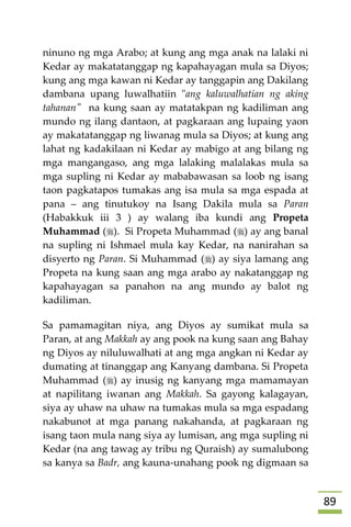 89
ninuno ng mga Arabo; at kung ang mga anak na lalaki ni
Kedar ay makatatanggap ng kapahayagan mula sa Diyos;
kung ang mga kawan ni Kedar ay tanggapin ang Dakilang
dambana upang luwalhatiin "ang kaluwalhatian ng aking
tahanan" na kung saan ay matatakpan ng kadiliman ang
mundo ng ilang dantaon, at pagkaraan ang lupaing yaon
ay makatatanggap ng liwanag mula sa Diyos; at kung ang
lahat ng kadakilaan ni Kedar ay mabigo at ang bilang ng
mga mangangaso, ang mga lalaking malalakas mula sa
mga supling ni Kedar ay mababawasan sa loob ng isang
taon pagkatapos tumakas ang isa mula sa mga espada at
pana – ang tinutukoy na Isang Dakila mula sa Paran
(Habakkuk iii 3 ) ay walang iba kundi ang Propeta
Muhammad (). Si Propeta Muhammad () ay ang banal
na supling ni Ishmael mula kay Kedar, na nanirahan sa
disyerto ng Paran. Si Muhammad () ay siya lamang ang
Propeta na kung saan ang mga arabo ay nakatanggap ng
kapahayagan sa panahon na ang mundo ay balot ng
kadiliman.
Sa pamamagitan niya, ang Diyos ay sumikat mula sa
Paran, at ang Makkah ay ang pook na kung saan ang Bahay
ng Diyos ay niluluwalhati at ang mga angkan ni Kedar ay
dumating at tinanggap ang Kanyang dambana. Si Propeta
Muhammad () ay inusig ng kanyang mga mamamayan
at napilitang iwanan ang Makkah. Sa gayong kalagayan,
siya ay uhaw na uhaw na tumakas mula sa mga espadang
nakabunot at mga panang nakahanda, at pagkaraan ng
isang taon mula nang siya ay lumisan, ang mga supling ni
Kedar (na ang tawag ay tribu ng Quraish) ay sumalubong
sa kanya sa Badr, ang kauna-unahang pook ng digmaan sa
 