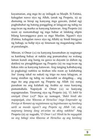 9
kayamanan, ang mga ito ay inilagak sa Masjib. Si Fatima,
kalugdan nawa siya ng Allah, (anak ng Propeta, ) ay
dumaing sa hirap ng kanyang mga gawain, (tulad ng)
pagbubuhat ng batong panggiling at lalagyan ng tubig na
nag-iwan ng marka sa kanyang katawan. Ang Propeta ()
noon ay namamahagi ng mga babae at lalaking alipin
bilang kawanggawa para sa mga Muslim. Nguni't siya
(Fatima, kalugdan nawa siya ng Allah) ay hindi binigyan
ng bahagi, sa halip siya ay tinuruan ng magandang salita
at panalangin.
Minsan, si Omar () na kanyang kasamahan ay nagtungo
sa kanilang bahay at nakita ang pamamahay na walang
laman kundi ang banig na gawa sa dayami (o dahon ng
datiles) na pinaghihigaan ng Propeta () na nag-iwan ng
bakas nito sa kanyang katawan. Ang tanging kabuhayang
(o pagkaing) natitira sa tirahan nila noon ay kalahating
Saa’ (isang takal na sukat) ng trigo na nasa lalagyan, at
isang sisidlan ng tubig na nakasabit sa dingding… ang
mga ito ang pag-aari ng Propeta ng Allah () nang
panahon na ang kalahati ng Arabia ay nasa kanyang
pamamahala. Napaiyak si Omar () sa kanyang
napagmasdan. Tinanong siya ng Propeta (), ‘O, bakit ka
umiiyak Omar ()?’ Siya ay sumagot, ‘Bakit hindi ako
mapapaiyak, sina ‘Khosrau at Heraclius’ (mga Emperador ng
Persiya at Roman) ay nagtatamasa ng kaginhawaan ng kanilang
sarili sa mundo nguni't ang Propeta ng Allah (), ang
mayroong lamang ilang ari-arian na aking nakikita!’ Ang
Propeta () ay nagsabi, ‘O Omar ()! Hindi ka ba nagagalak
na ang bahagi nina Khosrau at Heraclius ay ang kanilang
 