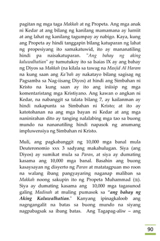 91
pagitan ng mga taga Makkah at ng Propeta. Ang mga anak
ni Kedar at ang bilang ng kanilang mamamana ay lumiit
at ang lahat ng kanilang tagumpay ay nabigo. Kaya, kung
ang Propeta ay hindi tanggapin bilang katuparan ng lahat
ng propesiyang ito samakatuwid, ito ay mananatiling
hindi pa naisakatuparan. "Ang bahay ng aking
kaluwalhatian" ay tumutukoy ito sa Isaias lX ay ang bahay
ng Diyos sa Makkah (na kilala sa tawag na Masjid Al Haram
na kung saan ang Ka'bah ay nakatayo bilang sagisag ng
Pagsamba sa Nag-iisang Diyos) at hindi ang Simbahan ni
Kristo na kung saan ay ito ang iniisip ng mga
komentaristang mga Kristiyano. Ang kawan o angkan ni
Kedar, na nabanggit sa talata bilang 7, ay kailanman ay
hindi nakapunta sa Simbahan ni Kristo; at ito ay
katotohanan na ang mga bayan ni Kedar at ang mga
naninirahan dito ay tanging nalalabing mga tao sa buong
mundo na nananatiling hindi napasok ng anumang
impluwensiya ng Simbahan ni Kristo.
Muli, ang pagkabanggit ng 10,000 mga banal mula
Deuteronomio xxx 3 sadyang makahulugan. Siya (ang
Diyos) ay sumikat mula sa Paran, at siya ay dumating
kasama ang 10,000 mga banal. Basahin ang buong
kasaysayan ng disyerto ng Paran at matatagpuan mo roon
na walang ibang pangyayaring naganap maliban sa
Makkah noong sakupin ito ng Propeta Muhammad ().
Siya ay dumating kasama ang 10,000 mga tagasunod
galing Madinah at muling pumasok sa “ang bahay ng
Aking Kaluwalhatian." Kanyang ipinagkaloob ang
nagngangalit na batas sa buong mundo na siyang
nagpabagsak sa ibang batas. Ang Tagapag-aliw – ang
 