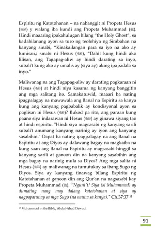 90
Espiritu ng Katotohanan – na nabanggit ni Propeta Hesus
() y walang iba kundi ang Propeta Muhammad ().
Hindi maaaring ipakahulugan bilang “the Holy Ghost”, sa
kadahilanang ayon sa turo ng teolohiya ng Simbahan na
kanyang sinabi, “Kinakailangan para sa iyo na ako ay
lumisan,: sinabi ni Hesus (), “Dahil kung hindi ako
lilisan, ang Tagapag-aliw ay hindi darating sa inyo,
subali't kung ako ay umalis ay (siya ay) aking ipapadala sa
inyo.”
Maliwanag na ang Tagapag-aliw ay darating pagkaraan ni
Hesus () at hindi niya kasama ng kanyang banggitin
ang mga salitang ito. Samakatuwid, maaari ba nating
ipagpalagay na mawawala ang Banal na Espiritu sa kanya
kung ang kanyang pagbabalik ay kondisyonal ayon sa
paglisan ni Hesus ()? Bukod pa rito, ang paraan kung
paano siya inilarawan ni Hesus () ay ginawa siyang tao
at hindi espiritu. "Hindi siya magsasabi ng kanyang sarili
subali't anumang kanyang narinig ay iyon ang kanyang
sasabihin." Dapat ba nating ipagpalagay na ang Banal na
Espiritu at ang Diyos ay dalawang bagay na magkaiba na
kung saan ang Banal na Espiritu ay magsasabi hinggil sa
kanyang sarili at ganoon din na kanyang sasabihin ang
mga bagay na narinig mula sa Diyos? Ang mga salita ni
Hesus () ay maliwanag na tumutukoy sa ibang Sugo ng
Diyos. Siya ay kanyang tinawag bilang Espiritu ng
Katotohanan at ganoon din ang Qur'an na nagsasabi kay
Propeta Muhammad (). "Nguni't! Siya (si Muhammad) ay
dumating nang may dalang katotohanan at siya ay
nagpapatunay sa mga Sugo (na nauna sa kanya)." Ch.37:37 15
15 Muhammad in the Bible, Abdul-Ahad Dawud.
 