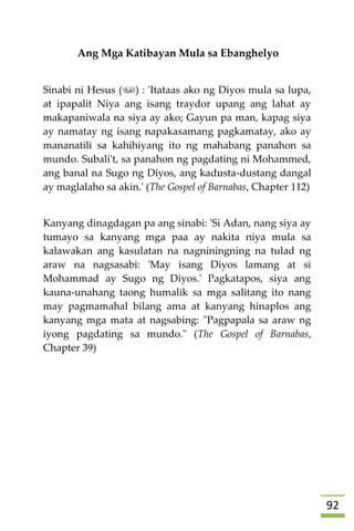 92
Ang Mga Katibayan Mula sa Ebanghelyo
Sinabi ni Hesus () : 'Itataas ako ng Diyos mula sa lupa,
at ipapalit Niya ang isang traydor upang ang lahat ay
makapaniwala na siya ay ako; Gayun pa man, kapag siya
ay namatay ng isang napakasamang pagkamatay, ako ay
mananatili sa kahihiyang ito ng mahabang panahon sa
mundo. Subali't, sa panahon ng pagdating ni Mohammed,
ang banal na Sugo ng Diyos, ang kadusta-dustang dangal
ay maglalaho sa akin.' (The Gospel of Barnabas, Chapter 112)
Kanyang dinagdagan pa ang sinabi: 'Si Adan, nang siya ay
tumayo sa kanyang mga paa ay nakita niya mula sa
kalawakan ang kasulatan na nagniningning na tulad ng
araw na nagsasabi: 'May isang Diyos lamang at si
Mohammad ay Sugo ng Diyos.' Pagkatapos, siya ang
kauna-unahang taong humalik sa mga salitang ito nang
may pagmamahal bilang ama at kanyang hinaplos ang
kanyang mga mata at nagsabing: "Pagpapala sa araw ng
iyong pagdating sa mundo." (The Gospel of Barnabas,
Chapter 39)








 