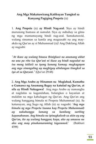 93
Ang Mga Makatuwirang Katibayan Tungkol sa
Kanyang Pagiging Propeta ()
1. Ang Propeta () ay Hindi Nag-aral. Siya ay hindi
marunong bumasa at sumulat. Siya ay nabuhay sa gitna
ng mga mamamayang hindi nag-aral. Samakatuwid,
walang sinuman sa kanila ang magsasabi na ang may-
akda ng Qur'an ay si Muhammad ()! Ang Dakilang Allah
ay nagsabi:
"At ikaw ay walang binasa (binigkas) na anumang aklat
na una pa rito (sa Qur'an) ni ikaw ay hindi nagsulat na
isa mang (aklat) sa iyong kanang kamay; magkagayon
ang mga sinungaling ay magbigay alinlangan (tungkol sa
iyo at sa Qur;an)." (Qur'an 29:48)
2. Ang Mga Arabo ay Hinamon na Maglahad, Kumatha
o Gumawa ng Anumang Bagay na katulad ng Qur'an, at
sila ay Hindi Nakagawa! Ang mga Arabo ay namangha
at nagilalas sa kagandahan, balangkas o kayarian at
malalim na mga kahulugan ng Qur'an. Ang Qur'an ang
walang hanggang himala ni Propeta Muhammad (). Sa
katunayan, ang Sugo ng Allah () ay nagsabi: 'Ang mga
himala ng mga Propeta (nauna kay Propeta Muhammad)
ay nakahangga lamang sa kanilang sariling
kapanahunan. Ang himala na ipinagkaloob sa akin ay ang
Qur'an, ito ay walang hanggan; kaya, ako ay umaasa na
ako ang may pinakamaraming tagasunod.' (Bukhari
4598)
 