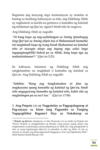 94
Bagaman ang kanyang mga mamamayan ay matalas at
bantog sa kanilang kahusayan sa tula, ang Dakilang Allah
ay naghamon sa kanila na gumawa o kumatha ng katulad
ng nilalaman ng Qur'an, nguni't hindi nila ito nagawa.
Ang Dakilang Allah ay nagsabi:
"At kung kayo ay nag-aalinlangan sa Aming ipinahayag
(ang Qur’an) sa Aming alipin (na si Muhammad) kumatha
(at maglahad) kayo ng isang Surah (Kabanata) na katulad
nito at tawagin ninyo ang inyong mga saksi (mga
tagapagtangkilik) bukod pa sa Allah, kung kayo nga ay
makatotohanan16." (Qur'an 2:23)
Sa kabuuan, hinamon ng Dakilang Allah ang
sangkatauhan na maglahad o kumatha ng katulad sa
Qur'an. Ang Dakilang Allah ay nagsabi:
"Sabihin: "Kung ang Sangkatauhan at Jinn ay
magkasama upang kumatha ng katulad ng Qur'an, hindi
nila magagawang kumatha ng katulad nito, kahit sila ay
magtulungan pa sa isa't isa." (Qur'an 17:88)
3. Ang Propeta () ay Nagpatuloy sa Pagpapalaganap at
Pag-anyaya sa Islam (ang Pagsamba sa Tanging
Tagapaglikha) Bagama't Siya ay Nakaharap sa
16 Himala ng Qur’an. Isinalaysay ni Abu Hurayrah () na sinabi ng Propeta ();
“Bawa't Propeta ay pinagkalooban ng Himala, isang paraan upang akayin ang
sangkatauhan sa pananalig (o pananampalataya) sa Allah (). Ang ipinagkaloob sa
akin ay isang kapahayagan (Qur’an) na ipinadala sa akin ng Allah. At ako ay
umaasa na marami ang aking tagasunod hanggang sa Araw ng Pagkabuhay Muli.”
Sahih Muslim Hadith Bilang 1:134.
 