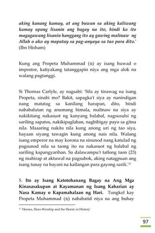 97
aking kanang kamay, at ang buwan sa aking kaliwang
kamay upang lisanin ang bagay na ito, hindi ko ito
magagawang lisanin hanggang ito ay gawing malinaw ng
Allah o ako ay mapatay sa pag-anyaya sa tao para dito.'
(Ibn Hisham)
Kung ang Propeta Muhammad () ay isang huwad o
impostor, katiyakang tatanggapin niya ang mga alok na
walang pagtanggi.
Si Thomas Carlyle, ay nagsabi: 'Sila ay tinawag na isang
Propeta, sinabi mo? Bakit, sapagka't siya ay nanindigan
nang matatag sa kanilang harapan, dito, hindi
nababalutan ng anumang himala, malinaw na siya ay
nakikitang nakasuot ng kanyang balabal, nagsusulsi ng
sariling sapatos, nakikipaglaban, nagbibigay payo sa gitna
nila. Maaaring nakita nila kung anong uri ng tao siya,
hayaan siyang tawagin kung anong nais nila. Walang
isang emperor na may korona na sinunod nang katulad ng
pagsunod nila sa taong ito na nakasuot ng balabal ng
sariling kapangyarihan. Sa dalawampu't tatlong taon (23)
ng mahirap at aktuwal na pagsubok, aking natagpuan ang
isang tunay na bayani na kailangan para gayong sarili.'17
5. Ito ay Isang Katotohanang Bagay na Ang Mga
Kinasasakupan at Kayamanan ng Isang Kaharian ay
Nasa Kamay o Kapamahalaan ng Hari. Tungkol kay
Propeta Muhammad () nababatid niya na ang buhay
17 'Heroes, Hero-Worship and the Heroic in History'
 