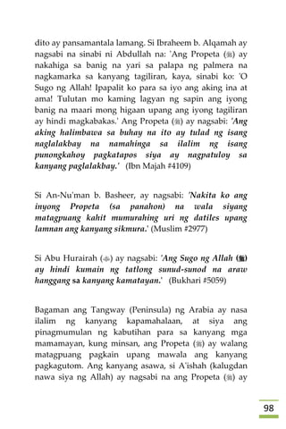 98
dito ay pansamantala lamang. Si Ibraheem b. Alqamah ay
nagsabi na sinabi ni Abdullah na: 'Ang Propeta () ay
nakahiga sa banig na yari sa palapa ng palmera na
nagkamarka sa kanyang tagiliran, kaya, sinabi ko: 'O
Sugo ng Allah! Ipapalit ko para sa iyo ang aking ina at
ama! Tulutan mo kaming lagyan ng sapin ang iyong
banig na maari mong higaan upang ang iyong tagiliran
ay hindi magkabakas.' Ang Propeta () ay nagsabi: 'Ang
aking halimbawa sa buhay na ito ay tulad ng isang
naglalakbay na namahinga sa ilalim ng isang
punongkahoy pagkatapos siya ay nagpatuloy sa
kanyang paglalakbay.' (Ibn Majah #4109)
Si An-Nu'man b. Basheer, ay nagsabi: 'Nakita ko ang
inyong Propeta (sa panahon) na wala siyang
matagpuang kahit mumurahing uri ng datiles upang
lamnan ang kanyang sikmura.' (Muslim #2977)
Si Abu Hurairah () ay nagsabi: 'Ang Sugo ng Allah ()
ay hindi kumain ng tatlong sunud-sunod na araw
hanggang sa kanyang kamatayan.' (Bukhari #5059)
Bagaman ang Tangway (Peninsula) ng Arabia ay nasa
ilalim ng kanyang kapamahalaan, at siya ang
pinagmumulan ng kabutihan para sa kanyang mga
mamamayan, kung minsan, ang Propeta () ay walang
matagpuang pagkain upang mawala ang kanyang
pagkagutom. Ang kanyang asawa, si A'ishah (kalugdan
nawa siya ng Allah) ay nagsabi na ang Propeta () ay
 