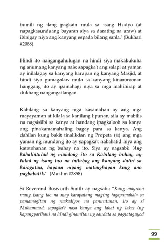 99
bumili ng ilang pagkain mula sa isang Hudyo (at
napagkasunduang bayaran siya sa darating na araw) at
ibinigay niya ang kanyang espada bilang sanla.' (Bukhari
#2088)
Hindi ito nangangahulugan na hindi siya makakukuha
ng anumang kanyang nais; sapagka't ang salapi at yaman
ay inilalagay sa kanyang harapan ng kanyang Masjid, at
hindi siya gumagalaw mula sa kanyang kinaroroonan
hanggang ito ay ipamahagi niya sa mga mahihirap at
dukhang nangangailangan.
Kabilang sa kanyang mga kasamahan ay ang mga
mayayaman at kilala sa kanilang lipunan, sila ay mabilis
na nagsisilbi sa kanya at handang ipagkaloob sa kanya
ang pinakamamahaling bagay para sa kanya. Ang
dahilan kung bakit tinalikdan ng Propeta () ang mga
yaman ng mundong ito ay sapagka't nababatid niya ang
katotohanan ng buhay na ito. Siya ay nagsabi: 'Ang
kahalintulad ng mundong ito sa Kabilang buhay, ay
tulad ng isang tao na inilubog ang kanyang daliri sa
karagatan, hayaan niyang matunghayan kung ano
pagbabalik.' (Muslim #2858)
Si Reverend Bosworth Smith ay nagsabi: “Kung mayroon
mang isang tao na may karapatang maging tagapamahala sa
pamamagitan ng makadiyos na panuntunan, ito ay si
Muhammad, sapagka’t nasa kanya ang lahat ng lakas (ng
kapangyarihan) na hindi ginamitan ng sandata sa pagtataguyod
 