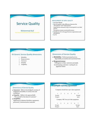 MEASURMENT OF SERV. QUALITY

        Service Quality                                              ServQual Model
                                                                     Service quality is the difference between the 
                                                                     “Perceptions” and “Expectations”
                                                                     Expectations measures what is anticipated in an ideal 
                                                                     service 
                                                                     Perceptions means actual performance
                   Muhammad Asif                                     Satisfaction (S) is the gap between expectations and 
     http://www.pu.edu.pk/faculty/descriptions.asp?faculty=66004
                                                                     perceptions
                                                                     S=P‐E




05 Generic Service Quality dimensions                              Dimensions of Service Quality
              1.   Reliability                                     1. Reliability:  Perform promised service 
              2.   Responsiveness                                      dependably, accurately and at promised time.  
              3
              3.   Assurance                                       2. Responsiveness:                            
              4.   Empathy                                             Willingness to help  customers promptly.  
              5.   Tangibility                                        Avoid keeping customers  waiting for no 
                                                                         apparent reason.   




                                                                   Example survey question
 Dimensions of Service Quality
3. Assurance:  Refer to knowledge & courtesy of                          Companies should have up to date equipment.
  employees and ability to convey trust and 
  confidence.                                                               1      2     3      4     5      6         7
4     p    y         y       pp
4. Empathy:  Ability to be approachable                                 Strongly                                    Strongly
    “Put yourself in the shoes of customer”                             Disagree                                     Agree
5. Tangibility
                                                                           Company ABC has up to date equipment.
  Appearance of physical facilities, equipment,
  personnel, Communication materials
                                                                            1      2     3      4     5      6        7
                                                                        Strongly                                 Strongly
                                                                        Disagree                                  Agree
 