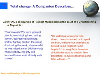 11

Total change. A Companion Describes…

Jafer(RA), a companion of Prophet Muhammad at the court of a Christian King
in Abyssinia :
“Your majesty! We were ignorant
people, worshipping idols, eating
carrion, oppressing neighbors,
brother fighting brother, the strong
dominating the weak, when amidst
us was raised a man (Muhammad)
whose nobility, integrity and
trustworthiness were already wellknown”

Peace and blessings of Allah be upon him

“He called us to worship God
alone... he commanded us to speak
the truth, to honor our promises, to
be kind to our relations, to be
helpful to our neighbors, to cease
all forbidden acts, to abstain from
bloodshed, to avoid obscenities and
false witness….”

 