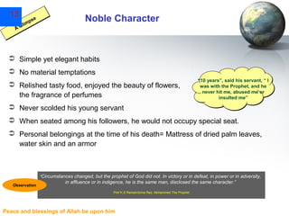 13

Noble Character

se
mp
li
AG

 Simple yet elegant habits
 No material temptations
 Relished tasty food, enjoyed the beauty of flowers,
the fragrance of perfumes

“10 years”, said his servant, “ I
was with the Prophet, and he
never hit me, abused me or
insulted me”

 Never scolded his young servant
 When seated among his followers, he would not occupy special seat.
 Personal belongings at the time of his death= Mattress of dried palm leaves,
water skin and an armor

"Circumstances
Observation

changed, but the prophet of God did not. In victory or in defeat, in power or in adversity,
in affluence or in indigence, he is the same man, disclosed the same character.”
Prof K.S Ramakrishna Rao, Mohammed The Prophet

Peace and blessings of Allah be upon him

 