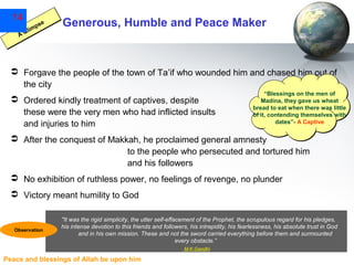 14

se
mp
li
AG

Generous, Humble and Peace Maker

 Forgave the people of the town of Ta’if who wounded him and chased him out of
the city
 Ordered kindly treatment of captives, despite
these were the very men who had inflicted insults
and injuries to him

“Blessings on the men of
Madina, they gave us wheat
bread to eat when there was little
of it, contending themselves with
dates”- A Captive

 After the conquest of Makkah, he proclaimed general amnesty
to the people who persecuted and tortured him
and his followers
 No exhibition of ruthless power, no feelings of revenge, no plunder
 Victory meant humility to God

Observation

"It was the rigid simplicity, the utter self-effacement of the Prophet, the scrupulous regard for his pledges,
his intense devotion to this friends and followers, his intrepidity, his fearlessness, his absolute trust in God
and in his own mission. These and not the sword carried everything before them and surmounted
every obstacle.”
M.K.Gandhi

Peace and blessings of Allah be upon him

 