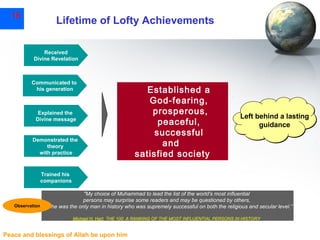 16

Lifetime of Lofty Achievements
Received
Divine Revelation

Communicated to
his generation

Explained the
Divine message

Demonstrated the
theory
with practice

Established a
God-fearing,
prosperous,
peaceful,
successful
and
satisfied society

Left behind a lasting
guidance

Trained his
companions
"My choice of Muhammad to lead the list of the world's most influential
persons may surprise some readers and may be questioned by others,
Observation but he was the only man in history who was supremely successful on both the religious and secular level.”
Michael H. Hart, THE 100: A RANKING OF THE MOST INFLUENTIAL PERSONS IN HISTORY

Peace and blessings of Allah be upon him

 