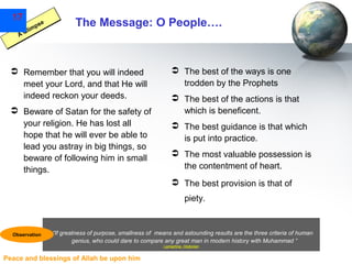 17

se
mp
li
AG

The Message: O People….

 Remember that you will indeed
meet your Lord, and that He will
indeed reckon your deeds.
 Beware of Satan for the safety of
your religion. He has lost all
hope that he will ever be able to
lead you astray in big things, so
beware of following him in small
things.

 The best of the ways is one
trodden by the Prophets
 The best of the actions is that
which is beneficent.
 The best guidance is that which
is put into practice.
 The most valuable possession is
the contentment of heart.
 The best provision is that of
piety.

Observation

“If greatness of purpose, smallness of means and astounding results are the three criteria of human
genius, who could dare to compare any great man in modern history with Muhammad ”
Lamartine, Historian

Peace and blessings of Allah be upon him

 