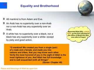 18

Equality and Brotherhood

 All mankind is from Adam and Eve.
 An Arab has no superiority over a non-Arab
nor a non-Arab has any superiority over an
Arab;
 A white has no superiority over a black, nor a
black has any superiority over a white- except
by piety and good action.
“O mankind! We created you from a single (pair)
of a male and a female, and made you into
nations and tribes, that you may know each other.
Verily the most honored of you in the sight of Allah is the
most righteous of you. And Allah has full knowledge
and is well acquainted (with all things)”
(Quran- Chapter 49)
Peace and blessings of Allah be upon him

Appointed Bilal (RA), a black
slave, as the first individual to
the office of Mueth-thin (the
one calls to Prayer)

 