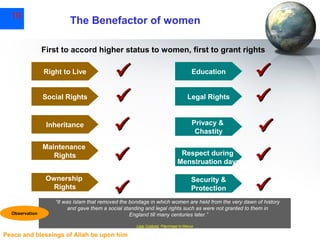 19

The Benefactor of women
First to accord higher status to women, first to grant rights
Right to Live
Social Rights

Inheritance
Maintenance
Rights
Ownership
Rights

Observation







Education
Legal Rights

Privacy &
Chastity
Respect during
Menstruation days
Security &
Protection







“It was Islam that removed the bondage in which women are held from the very dawn of history
and gave them a social standing and legal rights such as were not granted to them in
England till many centuries later.”
Lady Cobbold, Pilgrimage to Mecca

Peace and blessings of Allah be upon him

 