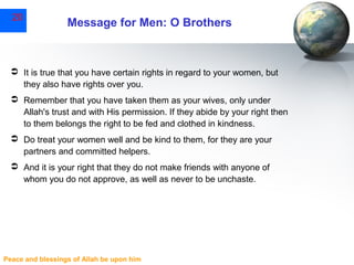 20

Message for Men: O Brothers

 It is true that you have certain rights in regard to your women, but
they also have rights over you.
 Remember that you have taken them as your wives, only under
Allah's trust and with His permission. If they abide by your right then
to them belongs the right to be fed and clothed in kindness.
 Do treat your women well and be kind to them, for they are your
partners and committed helpers.
 And it is your right that they do not make friends with anyone of
whom you do not approve, as well as never to be unchaste.

Peace and blessings of Allah be upon him

 
