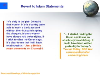 21

Revert to Islam Statements

“It’s only in the past 20 years
that women in this country were
able to open a bank account
without their husband signing
the cheques. Islamic women
have always had those rights. If
I stick to what the Quran says,
it’s clear to me that I will have
total equality.- “Jan, a British
revert comments on Channel 4

Peace and blessings of Allah be upon him

“… I started reading the
Koran and it was an
absolutely breathtaking. It
could have been written
yesterday for today.”Yvonne Ridley, BBC War
correspondent after
embracing Islam

 