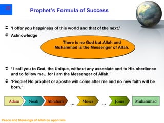 22

Prophet’s Formula of Success

 ‘I offer you happiness of this world and that of the next.’
 Acknowledge
There is no God but Allah and
Muhammad is the Messenger of Allah.

 ‘ I call you to God, the Unique, without any associate and to His obedience
and to follow me…for I am the Messenger of Allah.’
 ‘People! No prophet or apostle will come after me and no new faith will be
born.”
Adam

Noah

Abraham

Peace and blessings of Allah be upon him

…

Moses

…

Jesus

Muhammad

 