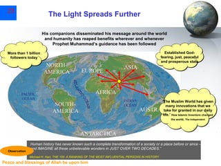 23

The Light Spreads Further
His companions disseminated his message around the world
and humanity has reaped benefits wherever and whenever
Prophet Muhammad’s guidance has been followed

More than 1 billion
followers today

Established Godfearing, just, peaceful
and prosperous state

‘The Muslim World has given
many innovations that we
take for granted in our daily
life.’ How Islamic Inventors changed
How Islamic Inventors changed
the world, The Independent
the world, The Independent

Observation

Human history has never known such a complete transformation of a society or a place before or since –
and IMAGINE all these unbelievable wonders in JUST OVER TWO DECADES.”
Michael H. Hart, THE 100: A RANKING OF THE MOST INFLUENTIAL PERSONS IN HISTORY

Peace and blessings of Allah be upon him

 