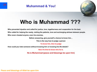 24

Muhammad & You!

Who is Muhammad ???
Who prevented injustice and called for justice, love, togetherness and cooperation for the best.
Who called for helping the needy, visiting the patients, love and exchanging advises between people.
Who never cheated anyone, even his enemies.
Before answering, give yourself a chance to know him…
This is the way how to judge a person
To know him, then to judge
How could you hate someone without knowing him or knowing his life details?
Now it's time to know who he is.

He is Muhammad (peace and blessings be upon him)

Peace and blessings of Allah be upon him

 