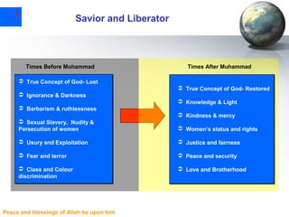 3

Savior and Liberator

Times Before Muhammad

Times After Muhammad

 True Concept of God- Lost
 True Concept of God- Restored
 Ignorance & Darkness
 Knowledge & Light
 Barbarism & ruthlessness
 Kindness & mercy
 Sexual Slavery, Nudity &
Persecution of women

 Women’s status and rights

 Usury and Exploitation

 Justice and fairness

 Fear and terror

 Peace and security

 Class and Colour
discrimination

 Love and Brotherhood

Peace and blessings of Allah be upon him

 