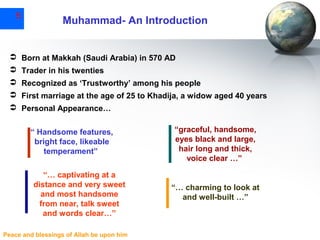 5

Muhammad- An Introduction

 Born at Makkah (Saudi Arabia) in 570 AD
 Trader in his twenties
 Recognized as ‘Trustworthy’ among his people
 First marriage at the age of 25 to Khadija, a widow aged 40 years
 Personal Appearance…
“ Handsome features,
bright face, likeable
temperament”
“… captivating at a
distance and very sweet
and most handsome
from near, talk sweet
and words clear…”
Peace and blessings of Allah be upon him

“graceful, handsome,
eyes black and large,
hair long and thick,
voice clear …”

“… charming to look at
and well-built …”

 