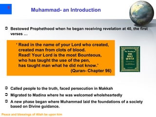 6

Muhammad- an Introduction

 Bestowed Prophethood when he began receiving revelation at 40, the first
verses …

‘ Read in the name of your Lord who created,
created man from clots of blood.
Read! Your Lord is the most Bounteous,
who has taught the use of the pen,
has taught man what he did not know.’
(Quran- Chapter 96)

 Called people to the truth, faced persecution in Makkah
 Migrated to Madina where he was welcomed wholeheartedly
 A new phase began where Muhammad laid the foundations of a society
based on Divine guidance.
Peace and blessings of Allah be upon him

 