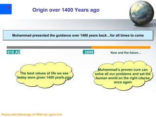 8

Origin over 1400 Years ago

Muhammad presented the guidance over 1400 years back…for all times to come

610 AD

The best values of life we see
today were given 1400 years ago

Peace and blessings of Allah be upon him

2009

Now and the future…

Muhammad’s proven cure can
solve all our problems and set the
human world on the right course
once again

 