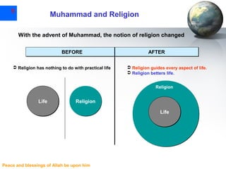 9

Muhammad and Religion
With the advent of Muhammad, the notion of religion changed
BEFORE

 Religion has nothing to do with practical life

AFTER
 Religion guides every aspect of life.
 Religion betters life.
Religion

Life

Religion
Life

Peace and blessings of Allah be upon him

 