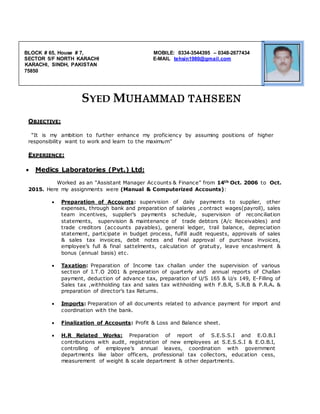 SYED MUHAMMAD TAHSEEN
OBJECTIVE:
“It is my ambition to further enhance my proficiency by assuming positions of higher
responsibility want to work and learn to the maximum”
EXPERIENCE:
 Medics Laboratories (Pvt.) Ltd:
Worked as an “Assistant Manager Accounts & Finance” from 14th Oct. 2006 to Oct.
2015. Here my assignments were (Manual & Computerized Accounts):
 Preparation of Accounts: supervision of daily payments to supplier, other
expenses, through bank and preparation of salaries ,c ontract wages(payroll), sales
team incentives, supplier’s payments schedule, supervision of reconciliation
statements, supervision & maintenance of trade debtors (A/c Receivables) and
trade creditors (accounts payables), general ledger, trail balance, depreciation
statement, participate in budget process, fulfill audit requests, approvals of sales
& sales tax invoices, debit notes and final approval of purchase invoices,
employee’s full & final sattelments, calculation of gratuity, leave encashment &
bonus (annual basis) etc.
 Taxation: Preparation of Income tax challan under the supervision of various
section of I.T.O 2001 & preparation of quarterly and annual reports of Challan
payment, deduction of advance tax, preparation of U/S 165 & U/s 149, E-Filling of
Sales tax ,withholding tax and sales tax withholding with F.B.R, S.R.B & P.R.A. &
preparation of director’s tax Returns.
 Imports: Preparation of all documents related to advance payment for import and
coordination with the bank.
 Finalization of Accounts: Profit & Loss and Balance sheet.
 H.R Related Works: Preparation of report of S.E.S.S.I and E.O.B.I
contributions with audit, registration of new employees at S.E.S.S.I & E.O.B.I,
controlling of employee’s annual leaves, coordination with government
departments like labor officers, professional tax collectors, education cess,
measurement of weight & scale department & other departments.
BLOCK # 65, House # 7, MOBILE: 0334-3544395 – 0348-2677434
SECTOR 5/F NORTH KARACHI E-MAIL tehsin1980@gmail.com
KARACHI, SINDH, PAKISTAN
75850
 