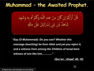 12
“Say (O Muhammad): Do you see? Whether this
message (teaching) be from Allah and yet you reject it,
and a witness from among the Children of Israel bore
witness of one like him………...”
(Qur’an : Ahqaf: 46: 10)
All Rights Reserved© Zhulkeflee Hj Ismail (2013)
 