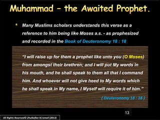 13
Many Muslims scholars understands this verse as a
reference to him being like Moses a.s. - as prophesized
and recorded in the Book of Deuteronomy 18 : 18
“I will raise up for them a prophet like unto you (O Moses)
from amongst their brethren; and I will put My words in
his mouth, and he shall speak to them all that I command
him. And whoever will not give heed to My words which
he shall speak in My name, I Myself will require it of him.”
( Deuteronomy 18 : 18 )
All Rights Reserved© Zhulkeflee Hj Ismail (2013)
 