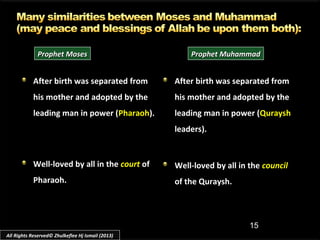 15
After birth was separated fromAfter birth was separated from
his mother and adopted by thehis mother and adopted by the
leading man in power (leading man in power (PharaohPharaoh).).
Well-loved by all in theWell-loved by all in the courtcourt ofof
Pharaoh.Pharaoh.
After birth was separated fromAfter birth was separated from
his mother and adopted by thehis mother and adopted by the
leading man in power (leading man in power (QurayshQuraysh
leaders).leaders).
Well-loved by all in theWell-loved by all in the councilcouncil
of the Quraysh.of the Quraysh.
Prophet MosesProphet Moses Prophet MuhammadProphet Muhammad
All Rights Reserved© Zhulkeflee Hj Ismail (2013)
 