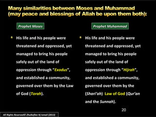 20
His life and his people wereHis life and his people were
threatened and oppressed, yetthreatened and oppressed, yet
managed to bring his peoplemanaged to bring his people
safely out of the land ofsafely out of the land of
oppression through “oppression through “ExodusExodus”,”,
and established a community,and established a community,
governed over them by the Lawgoverned over them by the Law
of God (of God (TorahTorah).).
His life and his people wereHis life and his people were
threatened and oppressed, yetthreatened and oppressed, yet
managed to bring his peoplemanaged to bring his people
safely out of the land ofsafely out of the land of
oppression through “oppression through “HijrahHijrah”,”,
and established a community,and established a community,
governed over them by thegoverned over them by the
((Shari’ahShari’ah)) Law of GodLaw of God ((Qur’anQur’an
and theand the SunnahSunnah).).
Prophet MosesProphet Moses Prophet MuhammadProphet Muhammad
All Rights Reserved© Zhulkeflee Hj Ismail (2013)
 