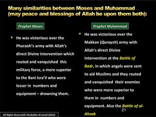 21
He was victorious over theHe was victorious over the
Pharaoh’s army with Allah’sPharaoh’s army with Allah’s
direct Divine intervention whichdirect Divine intervention which
routed and vanquished thisrouted and vanquished this
military force, a more superiormilitary force, a more superior
to the Bani Isra’il who wereto the Bani Isra’il who were
lesser in numbers andlesser in numbers and
equipment – drowning them.equipment – drowning them.
He was victorious over the
Makkan (Quraysh) army with
Allah’s direct Divine
intervention at the Battle of
Badr, in which angels were sent
to aid Muslims and they routed
and vanquished their enemies
who were more superior to
them in numbers and
equipment. Also the Battle of al-
Ahzab
Prophet MosesProphet Moses Prophet MuhammadProphet Muhammad
All Rights Reserved© Zhulkeflee Hj Ismail (2013)
 