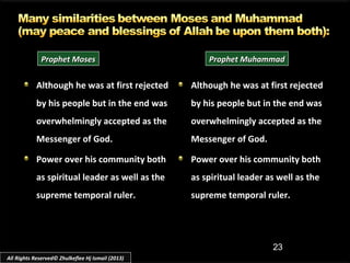 23
Although he was at first rejected
by his people but in the end was
overwhelmingly accepted as the
Messenger of God.
Power over his community both
as spiritual leader as well as the
supreme temporal ruler.
Although he was at first rejectedAlthough he was at first rejected
by his people but in the end wasby his people but in the end was
overwhelmingly accepted as theaccepted as the
Messenger of God.Messenger of God.
Power over his community both
as spiritual leader as well as the
supreme temporal ruler.
Prophet MosesProphet Moses Prophet MuhammadProphet Muhammad
All Rights Reserved© Zhulkeflee Hj Ismail (2013)
 