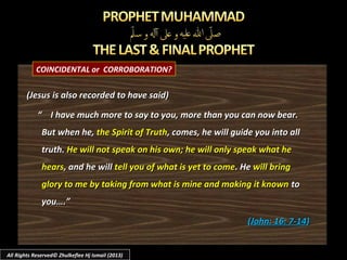 COINCIDENTAL or CORROBORATION?
(Jesus is also recorded to have said)(Jesus is also recorded to have said)
““ I have much more to say to you, more than you can now bear.I have much more to say to you, more than you can now bear.
But when he,But when he, the Spirit of Truththe Spirit of Truth, comes, he will guide you into all, comes, he will guide you into all
truth.truth. He will not speak on his own; he will only speak what heHe will not speak on his own; he will only speak what he
hearshears, and he will, and he will tell you of what is yet to cometell you of what is yet to come. He. He will bringwill bring
glory to me by taking from what is mine and making it knownglory to me by taking from what is mine and making it known toto
you….”you….”
((John: 16: 7-14John: 16: 7-14))
All Rights Reserved© Zhulkeflee Hj Ismail (2013)
 