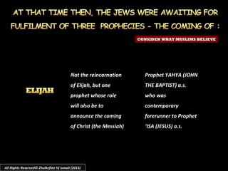 Not the reincarnation
of Elijah, but one
prophet whose role
will also be to
announce the coming
of Christ (the Messiah)
CONSIDER WHAT MUSLIMS BELIEVE
Prophet YAHYA (JOHN
THE BAPTIST) a.s.
who was
contemporary
forerunner to Prophet
‘ISA (JESUS) a.s.
All Rights Reserved© Zhulkeflee Hj Ismail (2013)
 