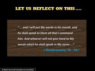 “ …“ … and I will put My words in his mouth, andand I will put My words in his mouth, and
he shall speak to them all that I commandhe shall speak to them all that I command
him. And whoever will not give heed to Myhim. And whoever will not give heed to My
words which he shall speak in My name ...”words which he shall speak in My name ...”
( Deuteronomy 18 : 18 )
All Rights Reserved© Zhulkeflee Hj Ismail (2013)
 