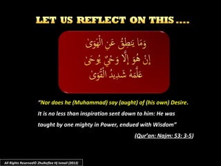 ““Nor does he (Muhammad) say (aught) of (his own) DesireNor does he (Muhammad) say (aught) of (his own) Desire..
It is no less than inspiration sent down to him: He wasIt is no less than inspiration sent down to him: He was
taught by one mighty in Power, endued with Wisdom”taught by one mighty in Power, endued with Wisdom”
((Qur’an: Najm: 53: 3-5Qur’an: Najm: 53: 3-5))
All Rights Reserved© Zhulkeflee Hj Ismail (2013)
 