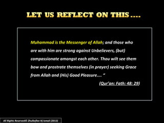 Muhammad is the Messenger of AllahMuhammad is the Messenger of Allah; and those who; and those who
are with him are strong against Unbelievers, (but)are with him are strong against Unbelievers, (but)
compassionate amongst each other. Thou wilt see themcompassionate amongst each other. Thou wilt see them
bow and prostrate themselves (in prayer) seeking Gracebow and prostrate themselves (in prayer) seeking Grace
from Allah and (His) Good Pleasure.... “from Allah and (His) Good Pleasure.... “
((Qur’an: Fath: 48: 29Qur’an: Fath: 48: 29))
All Rights Reserved© Zhulkeflee Hj Ismail (2013)
 