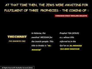 In Hebrew, the
awaited MESSIAH for
the Jewish people. This
title in Arabic is “AL-
MASEEH”
CONSIDER WHAT MUSLIMS BELIEVE
Prophet ‘ISA (JESUS)
a.s. whose title
referred to in the
Qur’an as AL-MASEEH
‘ISA IBNU MARYAM
All Rights Reserved© Zhulkeflee Hj Ismail (2013)
 