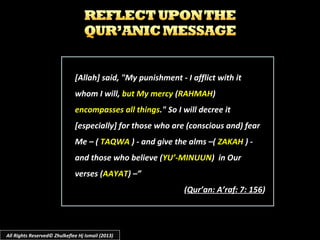 [Allah] said, "My punishment - I afflict with it[Allah] said, "My punishment - I afflict with it
whom I will,whom I will, but My mercybut My mercy ((RAHMAHRAHMAH))
encompasses all thingsencompasses all things." So I will decree it." So I will decree it
[especially] for those who are (conscious and) fear[especially] for those who are (conscious and) fear
Me – (Me – ( TAQWATAQWA ) - and give the alms –() - and give the alms –( ZAKAHZAKAH ) -) -
and those who believe (and those who believe (YU’-MINUUNYU’-MINUUN) in Our) in Our
verses (verses (AAYATAAYAT) –”) –”
((Qur’an: A’raf: 7: 156Qur’an: A’raf: 7: 156))
All Rights Reserved© Zhulkeflee Hj Ismail (2013)
 