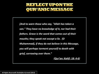 [And to warn those who say, "Allah has taken a[And to warn those who say, "Allah has taken a
son." They have no knowledge of it, nor had theirson." They have no knowledge of it, nor had their
fathers. Grave is the word that comes out of theirfathers. Grave is the word that comes out of their
mouths; they speak not except a lie. (Omouths; they speak not except a lie. (O
Muhammad), if they do not believe in this Message,Muhammad), if they do not believe in this Message,
you will perhaps torment yourself to death withyou will perhaps torment yourself to death with
grief, sorrowing over them.”grief, sorrowing over them.”
((Qur’an: Kahfi: 18: 4-6Qur’an: Kahfi: 18: 4-6))
All Rights Reserved© Zhulkeflee Hj Ismail (2013)
 